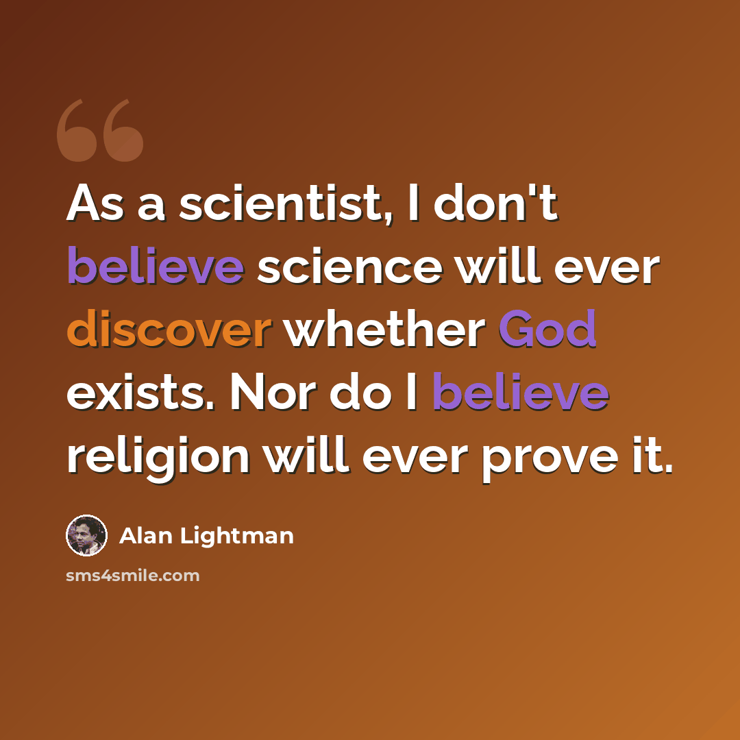 “As a scientist, I don't believe science will ever discover whether God exists. Nor do I believe religion will ever prove it.” quote by Alan Lightman