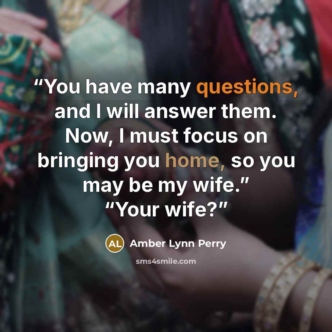 “You have many questions, and I will answer them. Now, I must focus on bringing you home, so you may be my wife.” “Your wife?” quote by Amber Lynn Perry