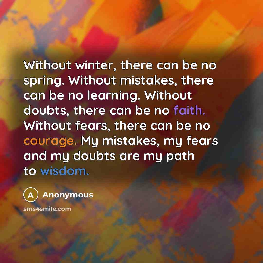 “Without winter, there can be no spring. Without mistakes, there can be no learning. Without doubts, there can be no faith. Without fears, there can be no courage. My mistakes, my fears and my doubts are my path to wisdom.” quote by Anonymous