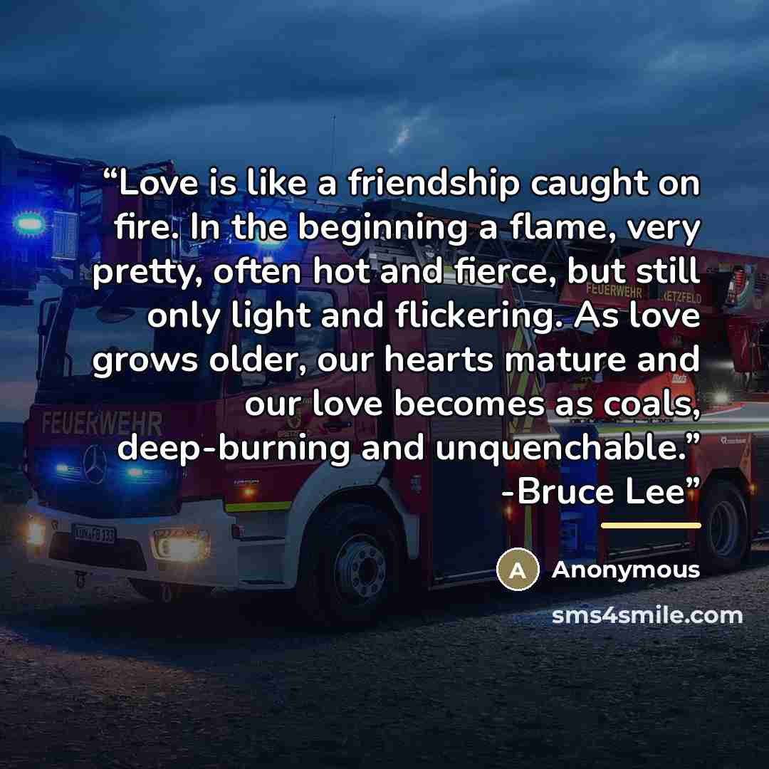 “Love is like a friendship caught on fire. In the beginning a flame, very pretty, often hot and fierce, but still only light and flickering. As love grows older, our hearts mature and our love becomes as coals, deep-burning and unquenchable.” -Bruce Lee” quote by Anonymous