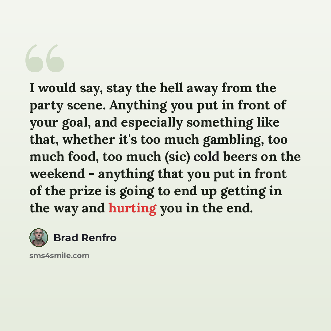 “I would say, stay the hell away from the party scene. Anything you put in front of your goal, and especially something like that, whether it's too much gambling, too much food, too much (sic) cold beers on the weekend - anything that you put in front of the prize is going to end up getting in the…” quote by Brad Renfro