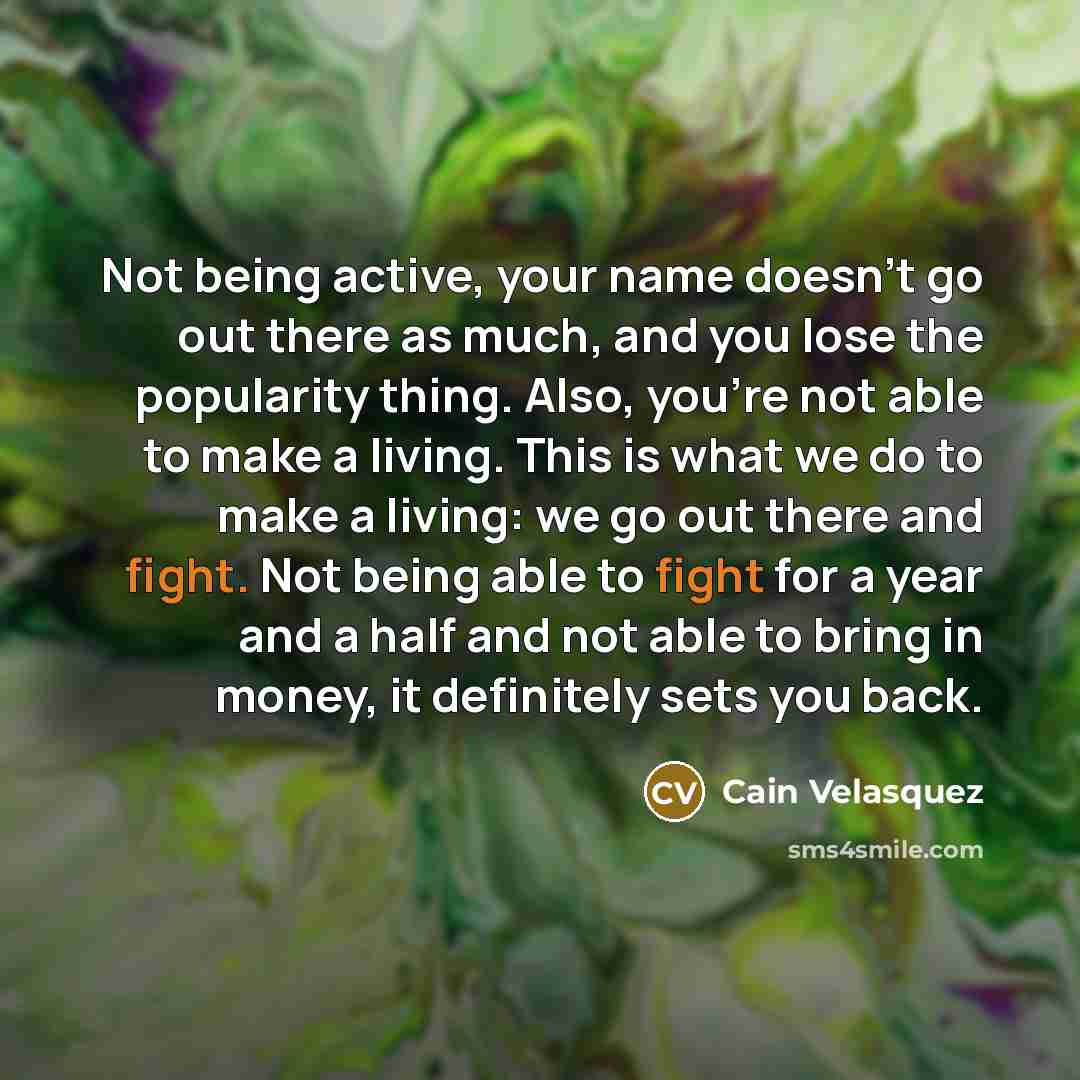 “Not being active, your name doesn't go out there as much, and you lose the popularity thing. Also, you're not able to make a living. This is what we do to make a living: we go out there and fight. Not being able to fight for a year and a half and not able to bring in money, it definitely sets you…” quote by Cain Velasquez