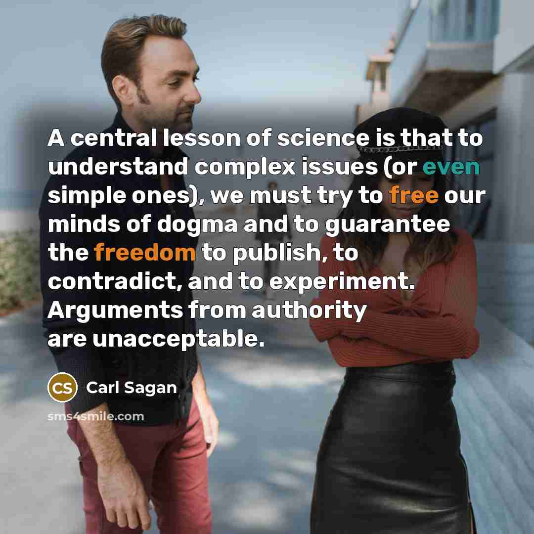 “A central lesson of science is that to understand complex issues (or even simple ones), we must try to free our minds of dogma and to guarantee the freedom to publish, to contradict, and to experiment. Arguments from authority are unacceptable.” quote by Carl Sagan