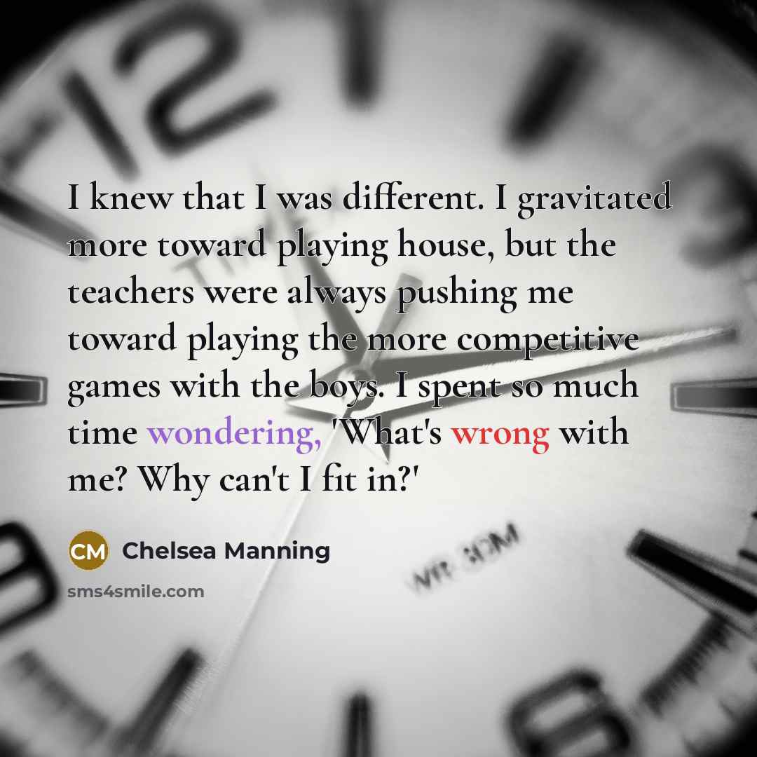 “I knew that I was different. I gravitated more toward playing house, but the teachers were always pushing me toward playing the more competitive games with the boys. I spent so much time wondering, 'What's wrong with me? Why can't I fit in?'” quote by Chelsea Manning
