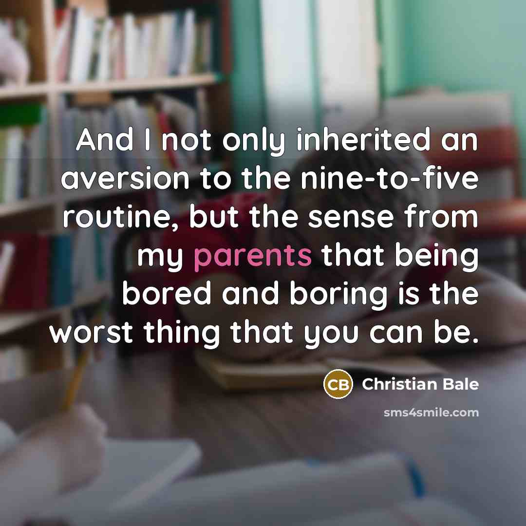 “And I not only inherited an aversion to the nine-to-five routine, but the sense from my parents that being bored and boring is the worst thing that you can be.” quote by Christian Bale