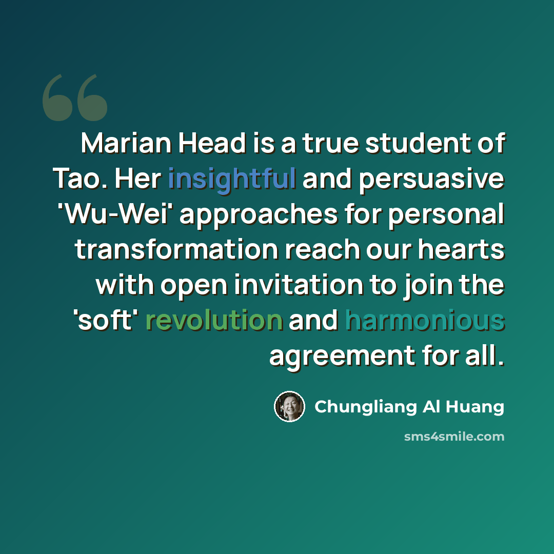 “Marian Head is a true student of Tao. Her insightful and persuasive 'Wu-Wei' approaches for personal transformation reach our hearts with open invitation to join the 'soft' revolution and harmonious agreement for all.” quote by Chungliang Al Huang