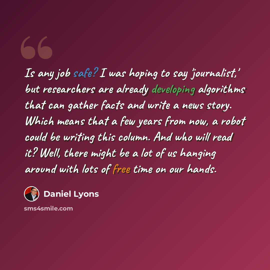 “Is any job safe? I was hoping to say 'journalist,' but researchers are already developing algorithms that can gather facts and write a news story. Which means that a few years from now, a robot could be writing this column. And who will read it? Well, there might be a lot of us hanging around with…” quote by Daniel Lyons
