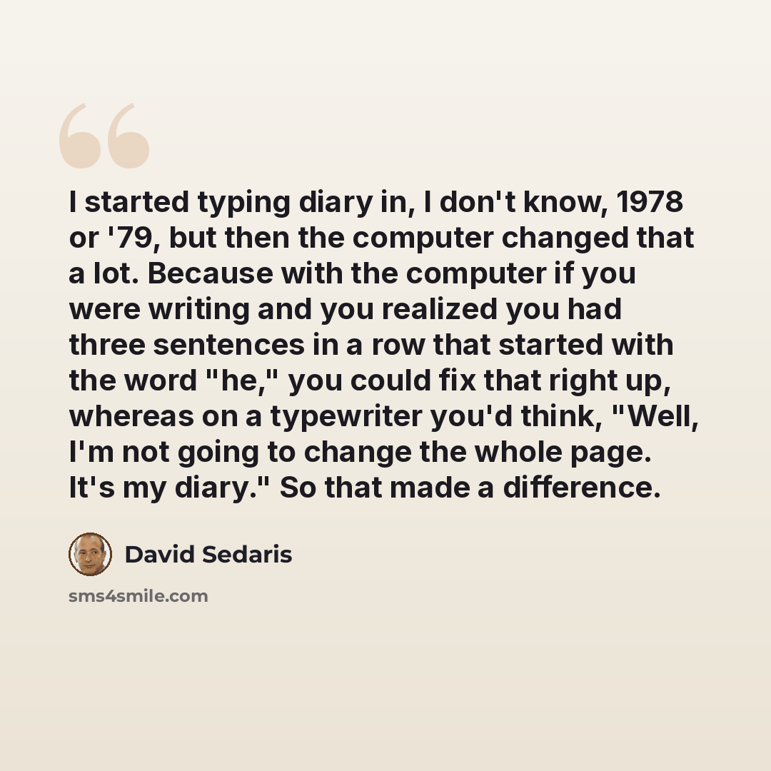 “I started typing diary in, I don't know, 1978 or '79, but then the computer changed that a lot. Because with the computer if you were writing and you realized you had three sentences in a row that started with the word "he," you could fix that right up, whereas on a typewriter you'd think, "Well…” quote by David Sedaris