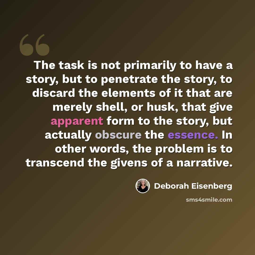 “The task is not primarily to have a story, but to penetrate the story, to discard the elements of it that are merely shell, or husk, that give apparent form to the story, but actually obscure the essence. In other words, the problem is to transcend the givens of a narrative.” quote by Deborah Eisenberg