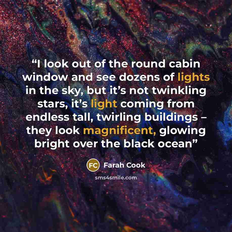“I look out of the round cabin window and see dozens of lights in the sky, but it’s not twinkling stars, it’s light coming from endless tall, twirling buildings – they look magnificent, glowing bright over the black ocean” quote by Farah Cook