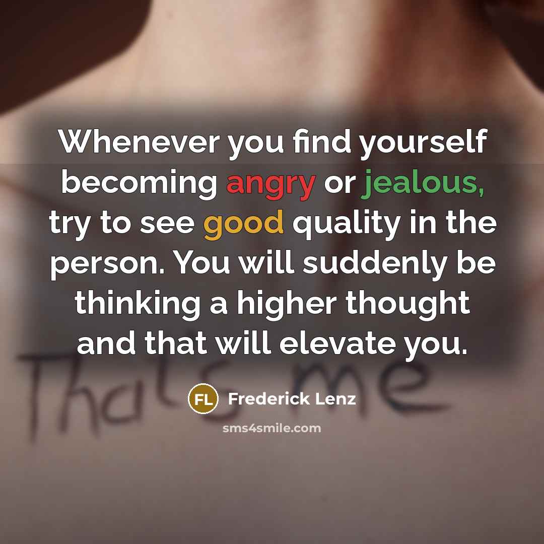 “Whenever you find yourself becoming angry or jealous, try to see good quality in the person. You will suddenly be thinking a higher thought and that will elevate you.” quote by Frederick Lenz