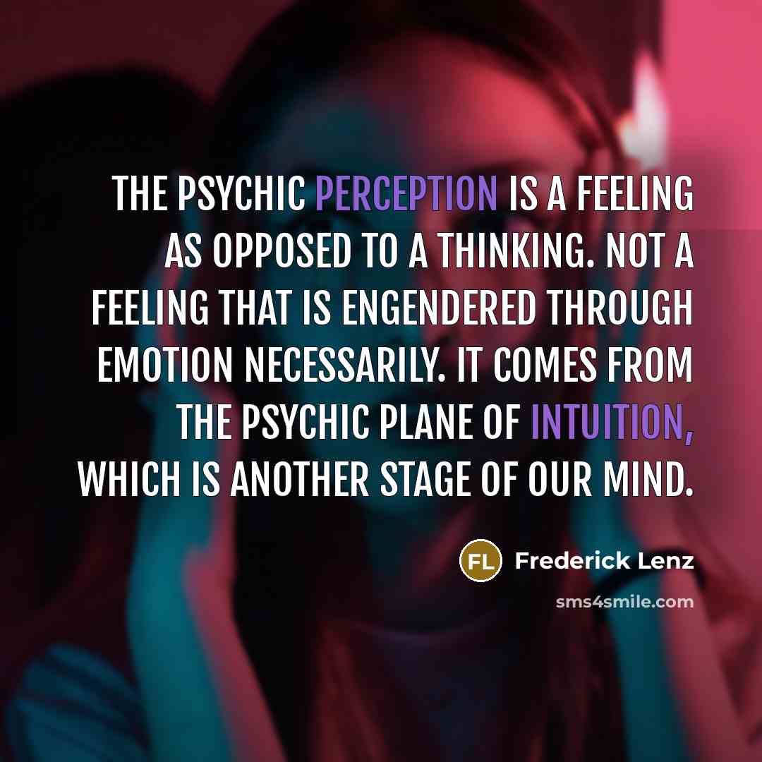 “The psychic perception is a feeling as opposed to a thinking. Not a feeling that is engendered through emotion necessarily. It comes from the psychic plane of intuition, which is another stage of our mind.” quote by Frederick Lenz