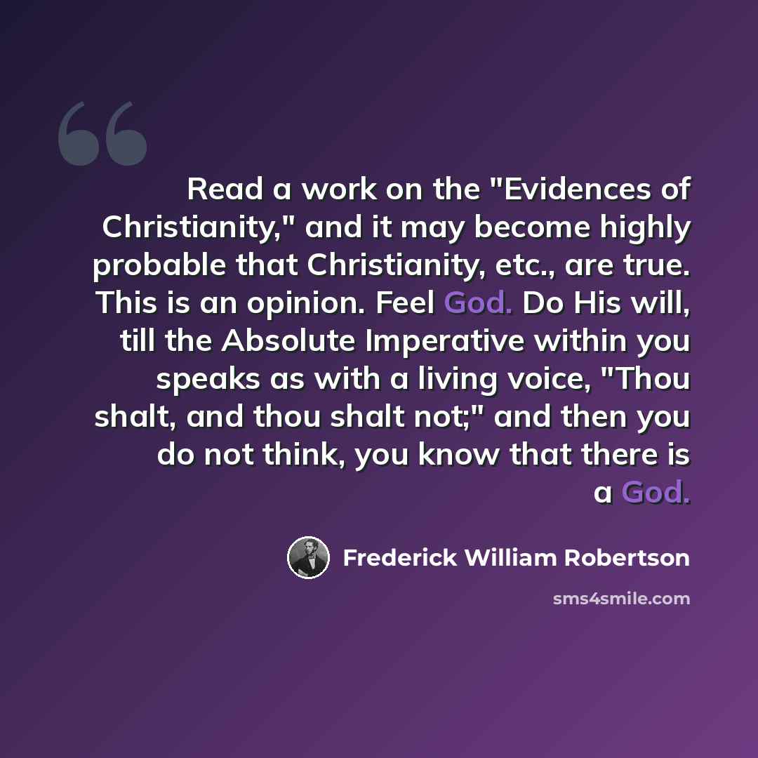 “Read a work on the "Evidences of Christianity," and it may become highly probable that Christianity, etc., are true. This is an opinion. Feel God. Do His will, till the Absolute Imperative within you speaks as with a living voice, "Thou shalt, and thou shalt not;" and then you do not think, you…” quote by Frederick William Robertson