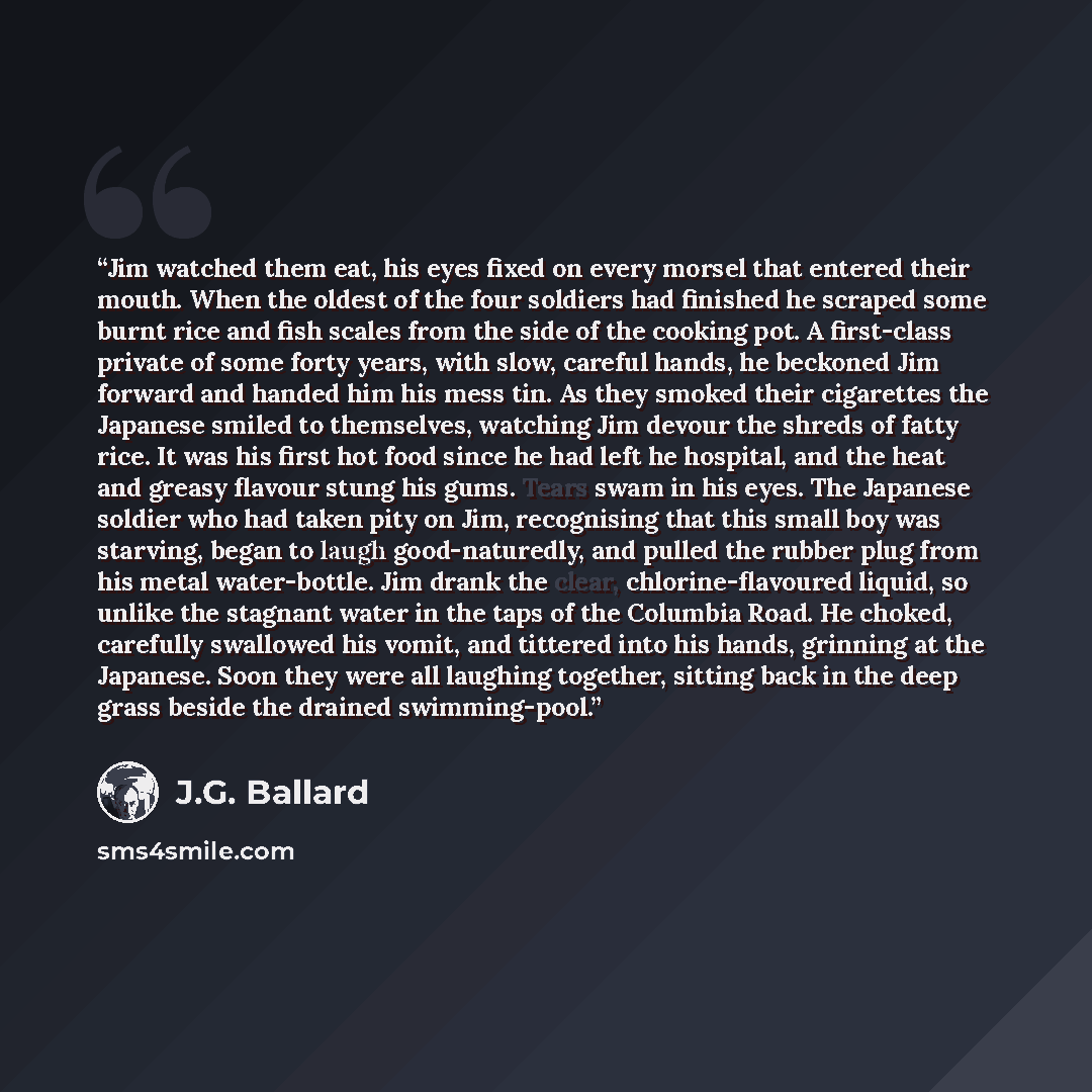 “Jim watched them eat, his eyes fixed on every morsel that entered their mouth. When the oldest of the four soldiers had finished he scraped some burnt rice and fish scales from the side of the cooking pot. A first-class private of some forty years, with slow, careful hands, he beckoned Jim forward…” quote by J.G. Ballard