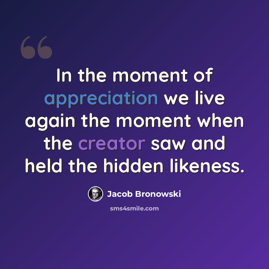 “In the moment of appreciation we live again the moment when the creator saw and held the hidden likeness.” quote by Jacob Bronowski