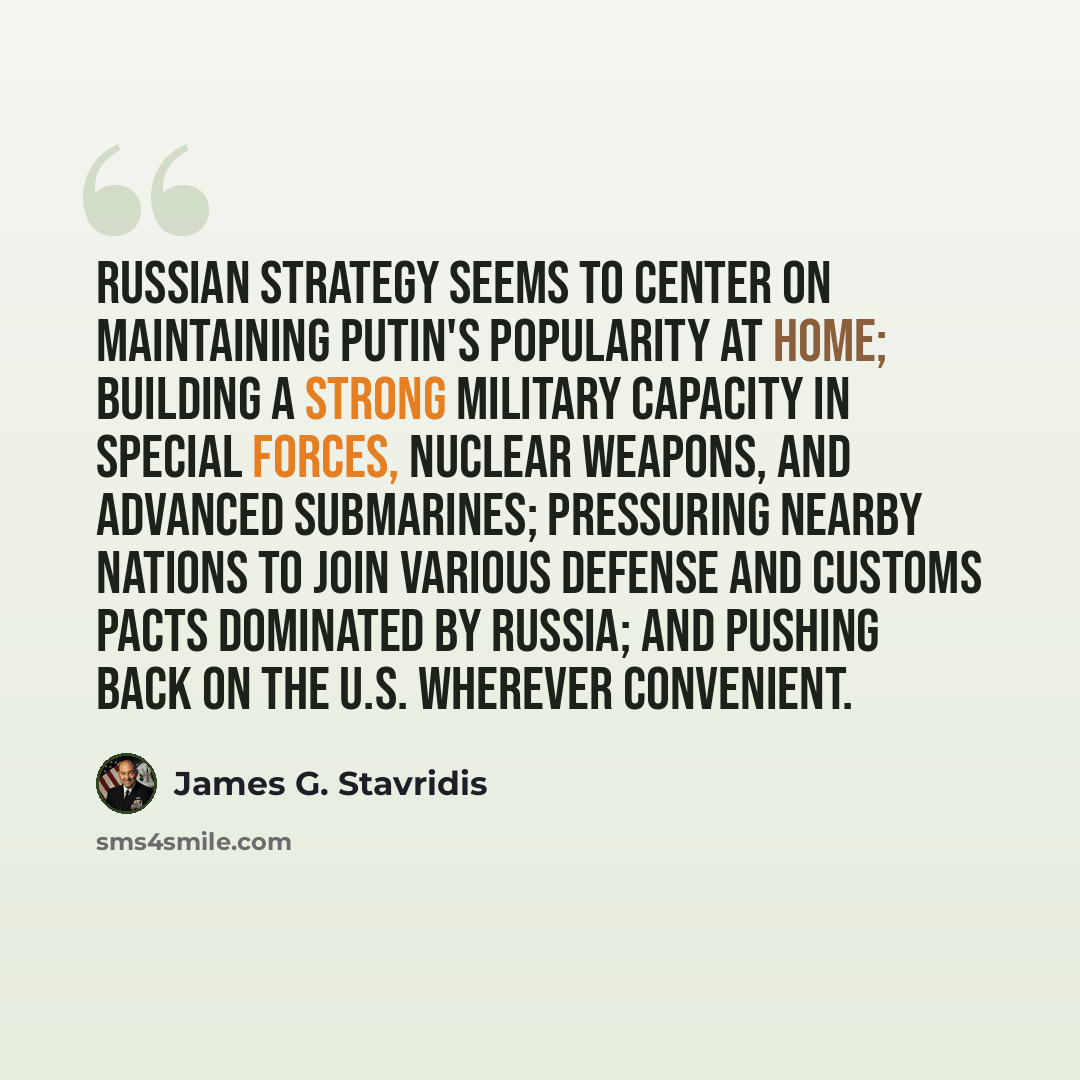 “Russian strategy seems to center on maintaining Putin's popularity at home; building a strong military capacity in special forces, nuclear weapons, and advanced submarines; pressuring nearby nations to join various defense and customs pacts dominated by Russia; and pushing back on the U.S…” quote by James G. Stavridis