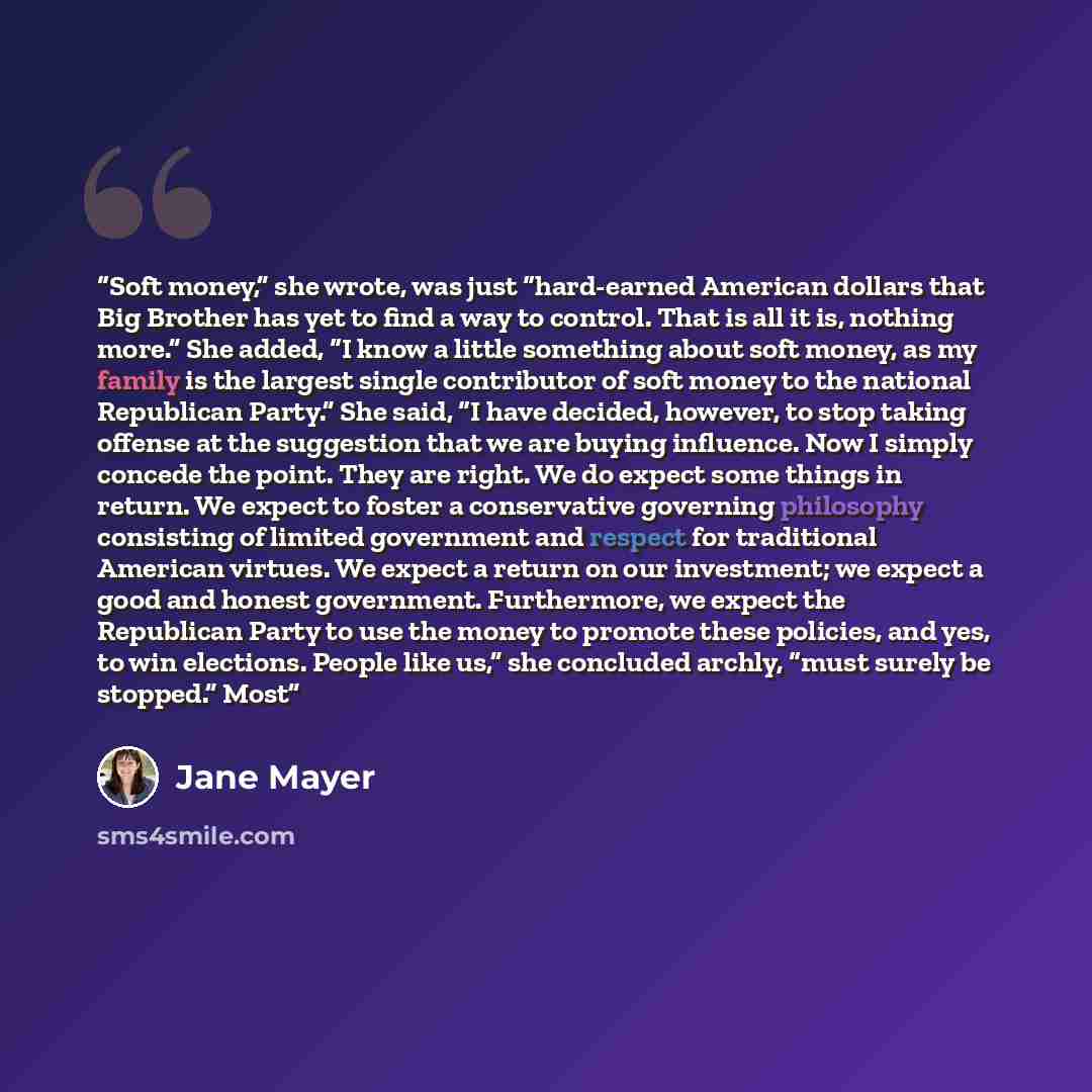 “Soft money,” she wrote, was just “hard-earned American dollars that Big Brother has yet to find a way to control. That is all it is, nothing more.” She added, “I know a little something about soft money, as my family is the largest single contributor of soft money to the national Republican…” quote by Jane Mayer