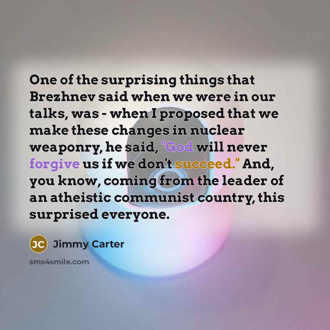 “One of the surprising things that Brezhnev said when we were in our talks, was - when I proposed that we make these changes in nuclear weaponry, he said, "God will never forgive us if we don't succeed." And, you know, coming from the leader of an atheistic communist country, this surprised everyone.” quote by Jimmy Carter