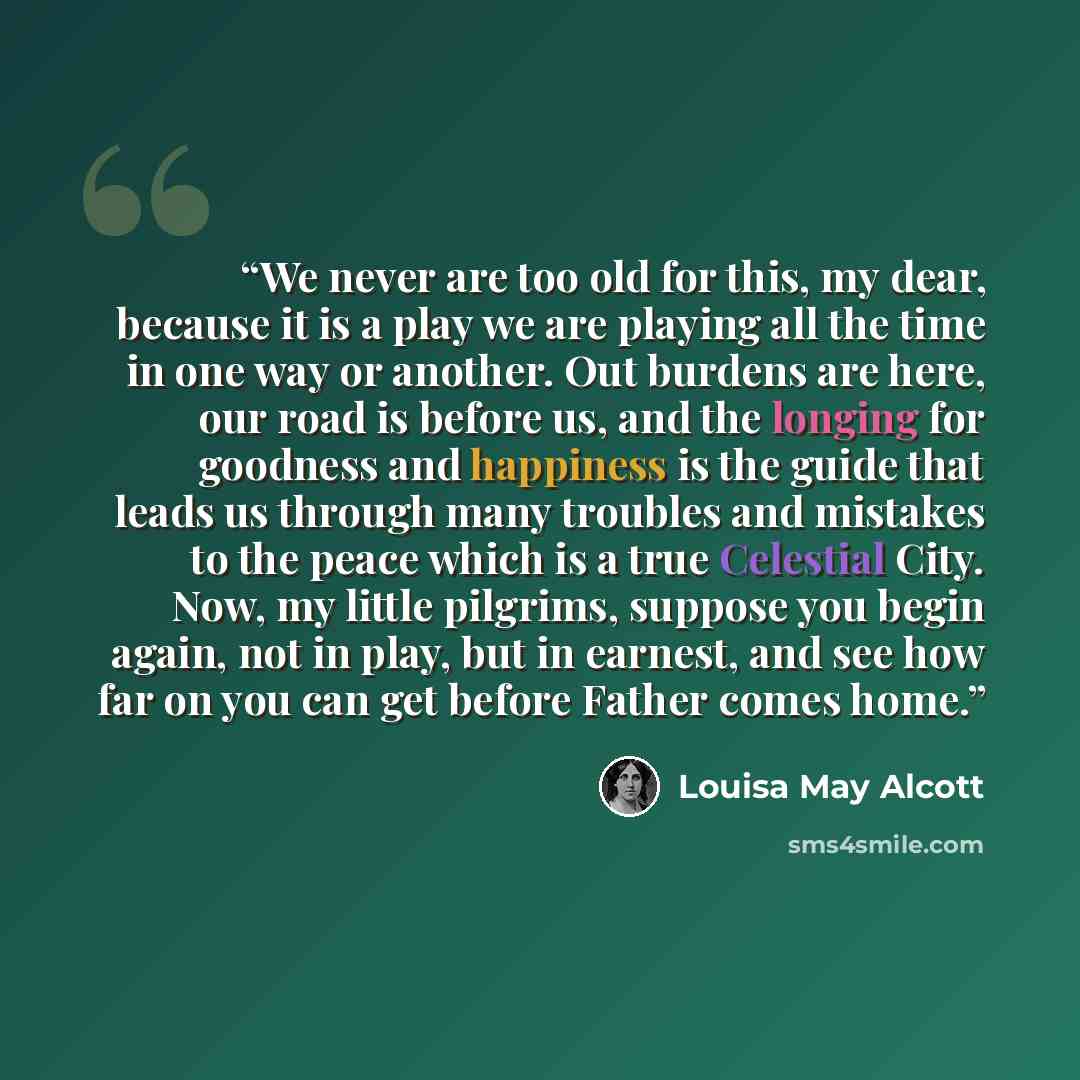 “We never are too old for this, my dear, because it is a play we are playing all the time in one way or another. Out burdens are here, our road is before us, and the longing for goodness and happiness is the guide that leads us through many troubles and mistakes to the peace which is a true…” quote by Louisa May Alcott