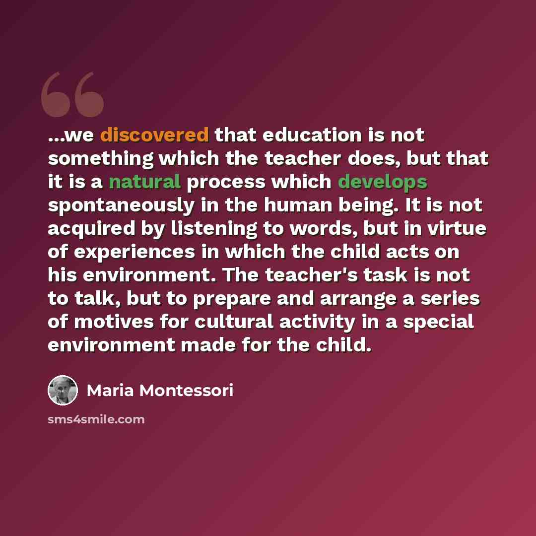 “...we discovered that education is not something which the teacher does, but that it is a natural process which develops spontaneously in the human being. It is not acquired by listening to words, but in virtue of experiences in which the child acts on his environment. The teacher's task is not to…” quote by Maria Montessori