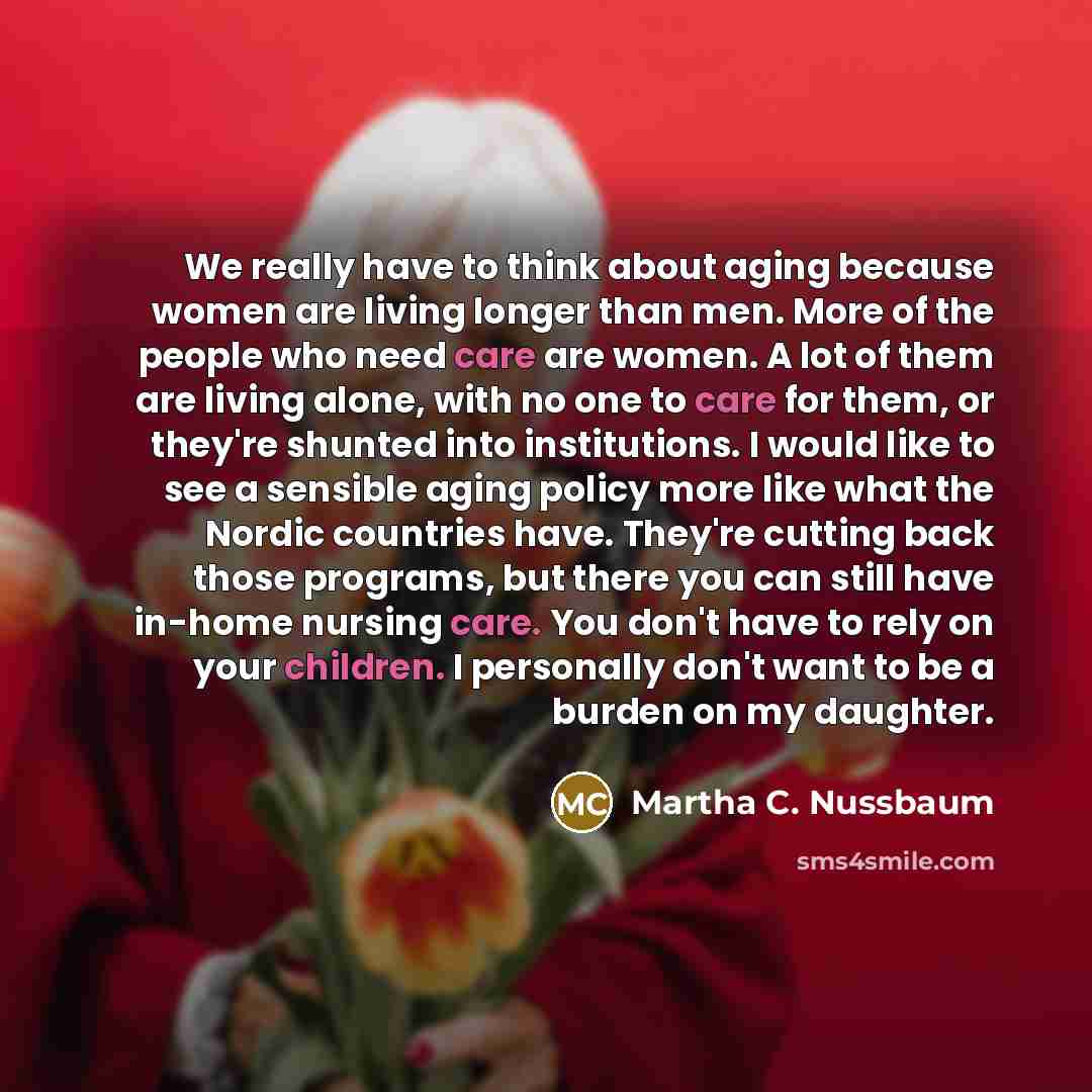 “We really have to think about aging because women are living longer than men. More of the people who need care are women. A lot of them are living alone, with no one to care for them, or they're shunted into institutions. I would like to see a sensible aging policy more like what the Nordic…” quote by Martha C. Nussbaum