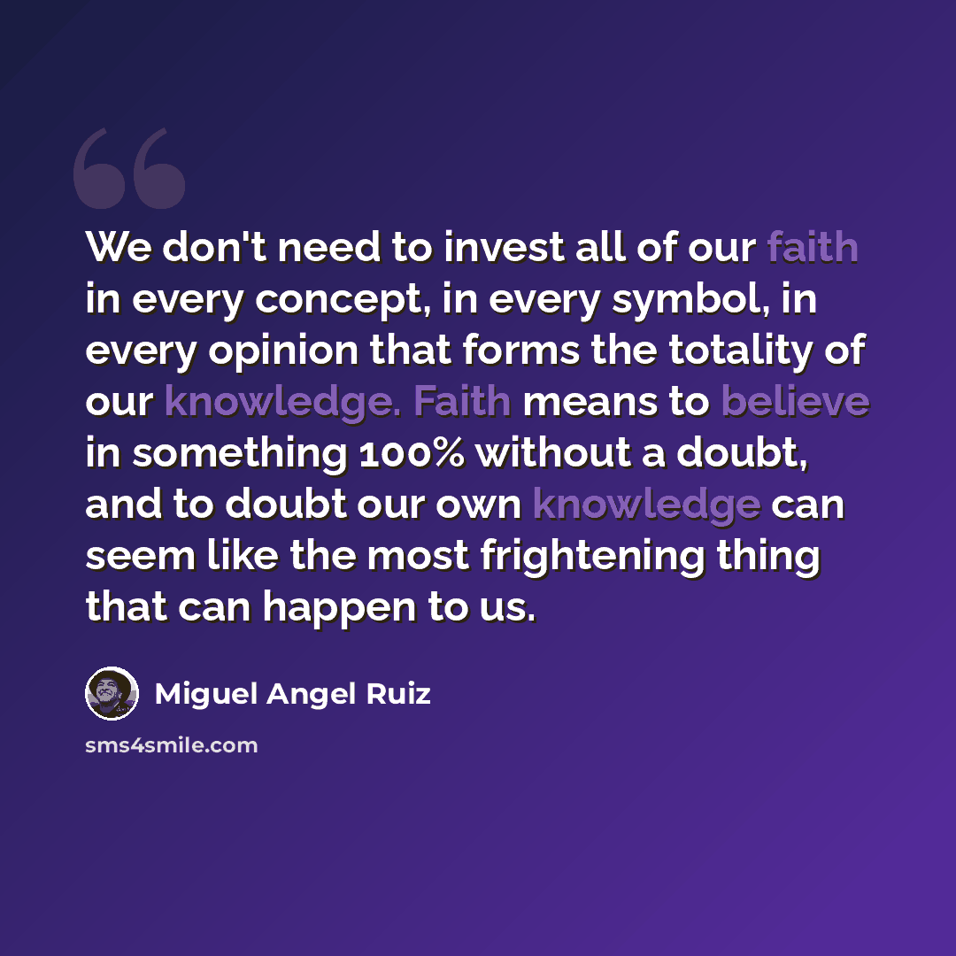 “We don't need to invest all of our faith in every concept, in every symbol, in every opinion that forms the totality of our knowledge. Faith means to believe in something 100% without a doubt, and to doubt our own knowledge can seem like the most frightening thing that can happen to us.” quote by Miguel Angel Ruiz