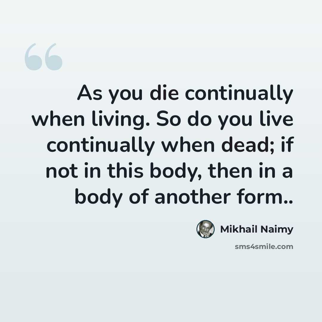 “As you die continually when living. So do you live continually when dead; if not in this body, then in a body of another form..” quote by Mikhail Naimy