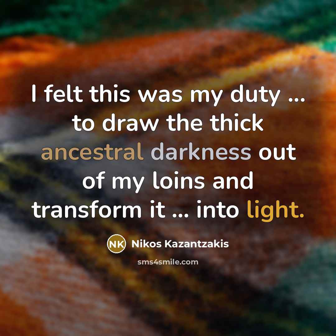 “I felt this was my duty ... to draw the thick ancestral darkness out of my loins and transform it ... into light.” quote by Nikos Kazantzakis