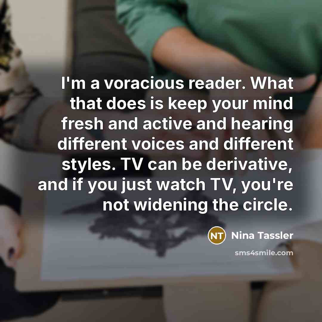 “I'm a voracious reader. What that does is keep your mind fresh and active and hearing different voices and different styles. TV can be derivative, and if you just watch TV, you're not widening the circle.” quote by Nina Tassler