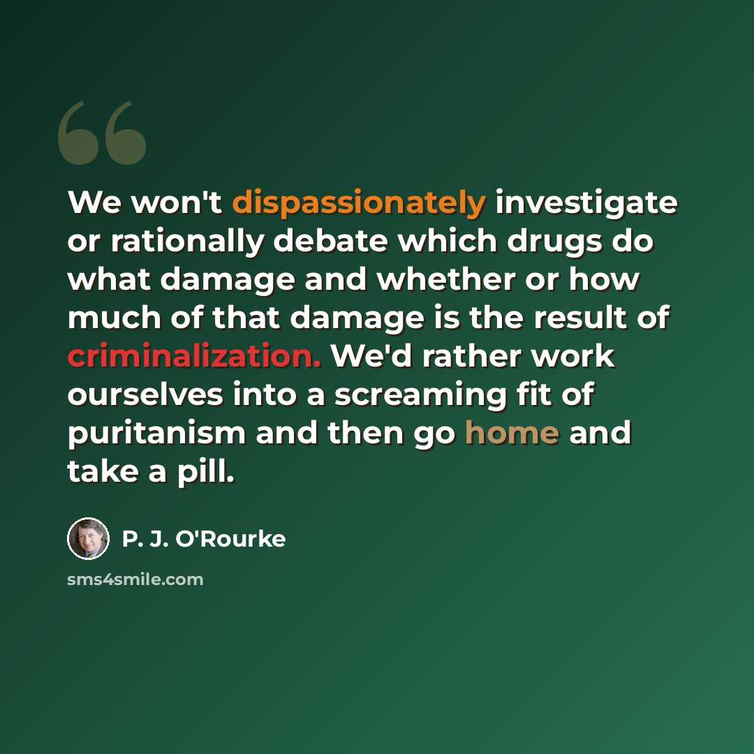 “We won't dispassionately investigate or rationally debate which drugs do what damage and whether or how much of that damage is the result of criminalization. We'd rather work ourselves into a screaming fit of puritanism and then go home and take a pill.” quote by P. J. O'Rourke