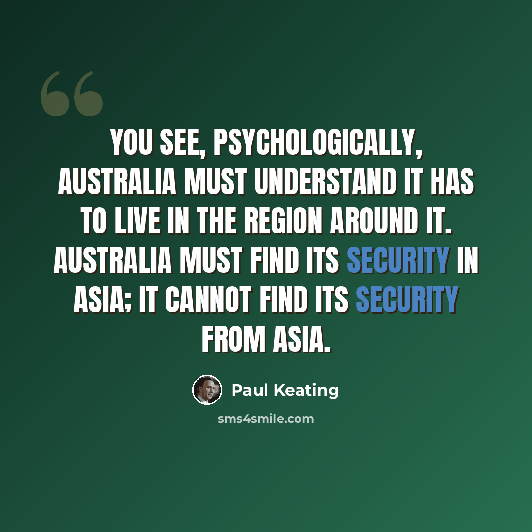 “You see, psychologically, Australia must understand it has to live in the region around it. Australia must find its security in Asia; it cannot find its security from Asia.” quote by Paul Keating