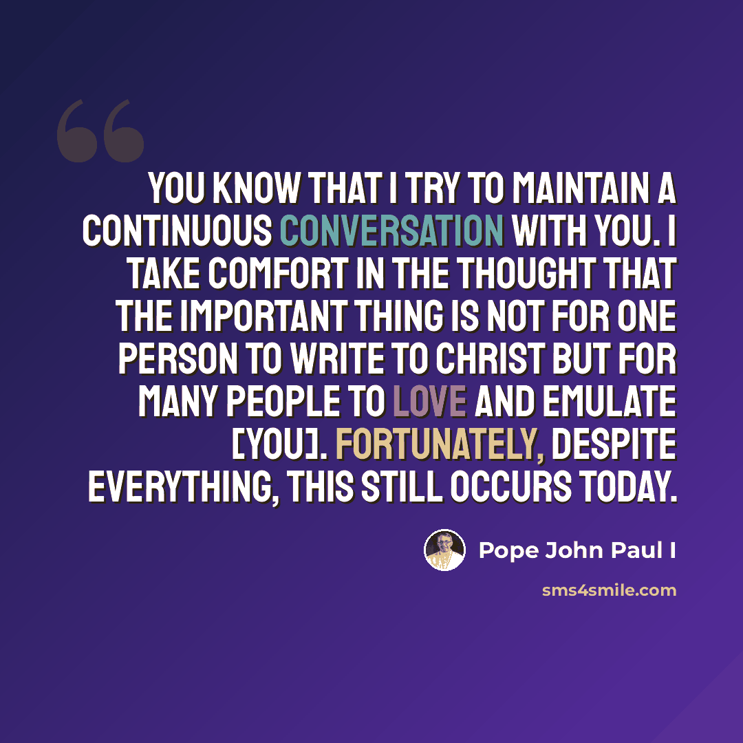“You know that I try to maintain a continuous conversation with you. I take comfort in the thought that the important thing is not for one person to write to Christ but for many people to love and emulate [you]. Fortunately, despite everything, this still occurs today.” quote by Pope John Paul I