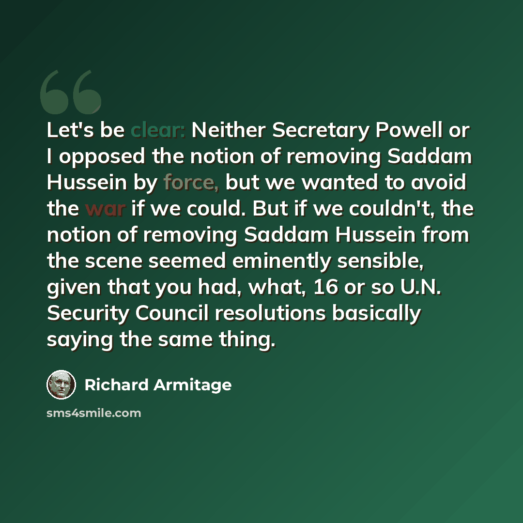 “Let's be clear: Neither Secretary Powell or I opposed the notion of removing Saddam Hussein by force, but we wanted to avoid the war if we could. But if we couldn't, the notion of removing Saddam Hussein from the scene seemed eminently sensible, given that you had, what, 16 or so U.N. Security…” quote by Richard Armitage