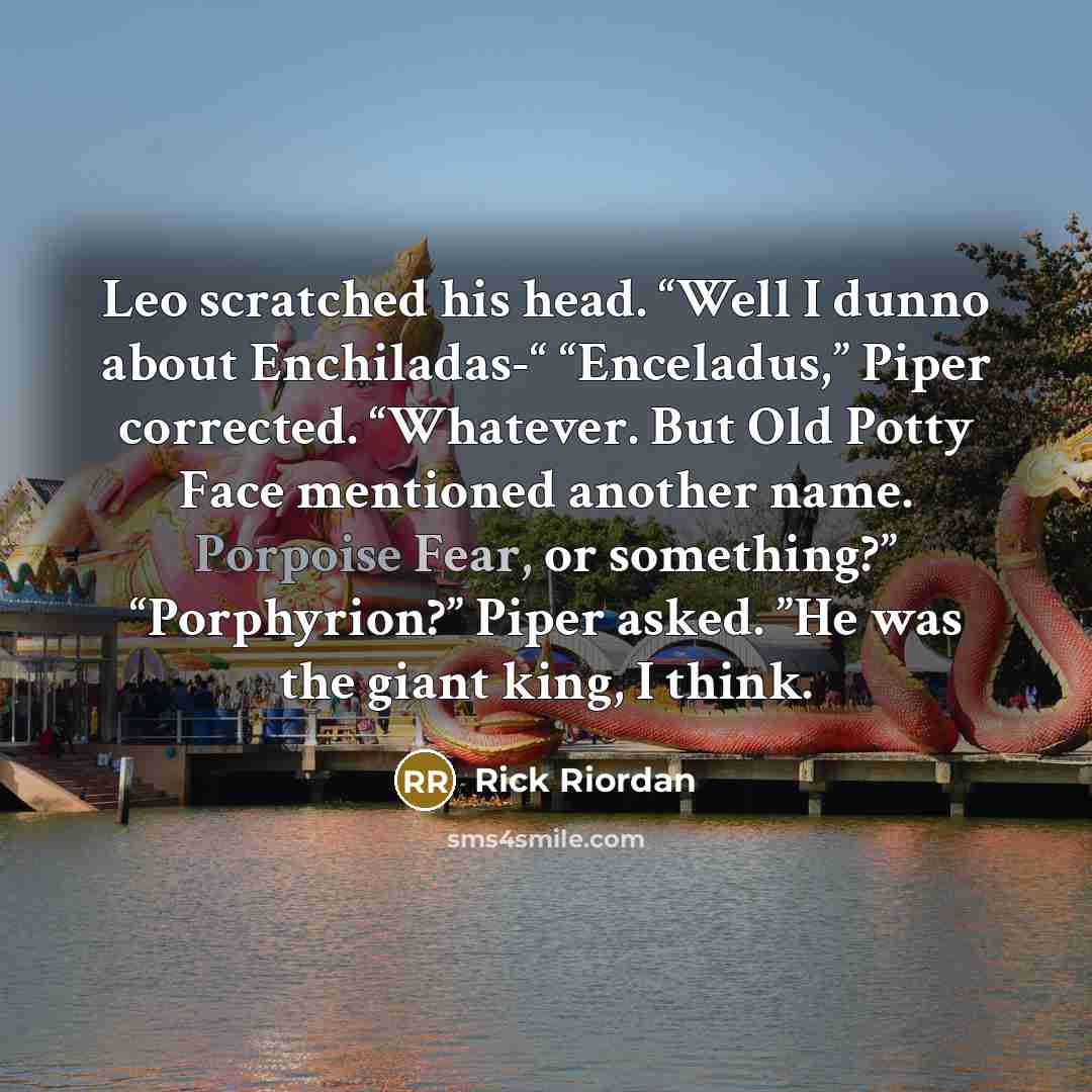“Leo scratched his head. “Well I dunno about Enchiladas-“ “Enceladus,” Piper corrected. “Whatever. But Old Potty Face mentioned another name. Porpoise Fear, or something?” “Porphyrion?” Piper asked. ”He was the giant king, I think.” quote by Rick Riordan