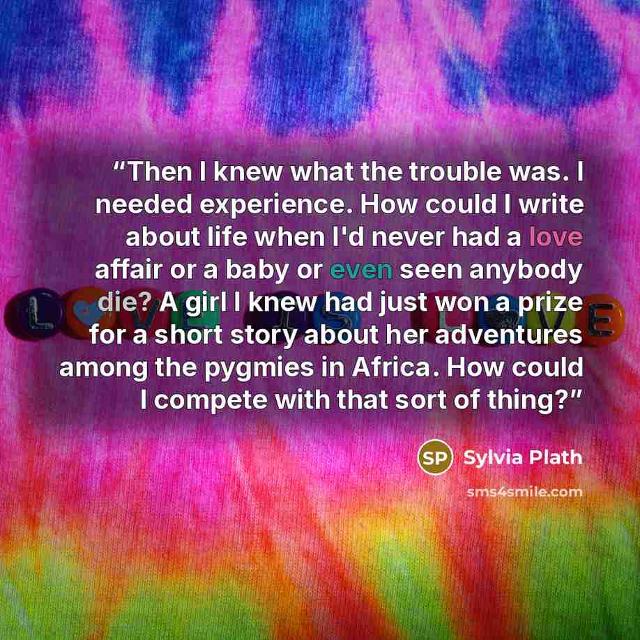 “Then I knew what the trouble was. I needed experience. How could I write about life when I'd never had a love affair or a baby or even seen anybody die? A girl I knew had just won a prize for a short story about her adventures among the pygmies in Africa. How could I compete with that sort of thing?” quote by Sylvia Plath