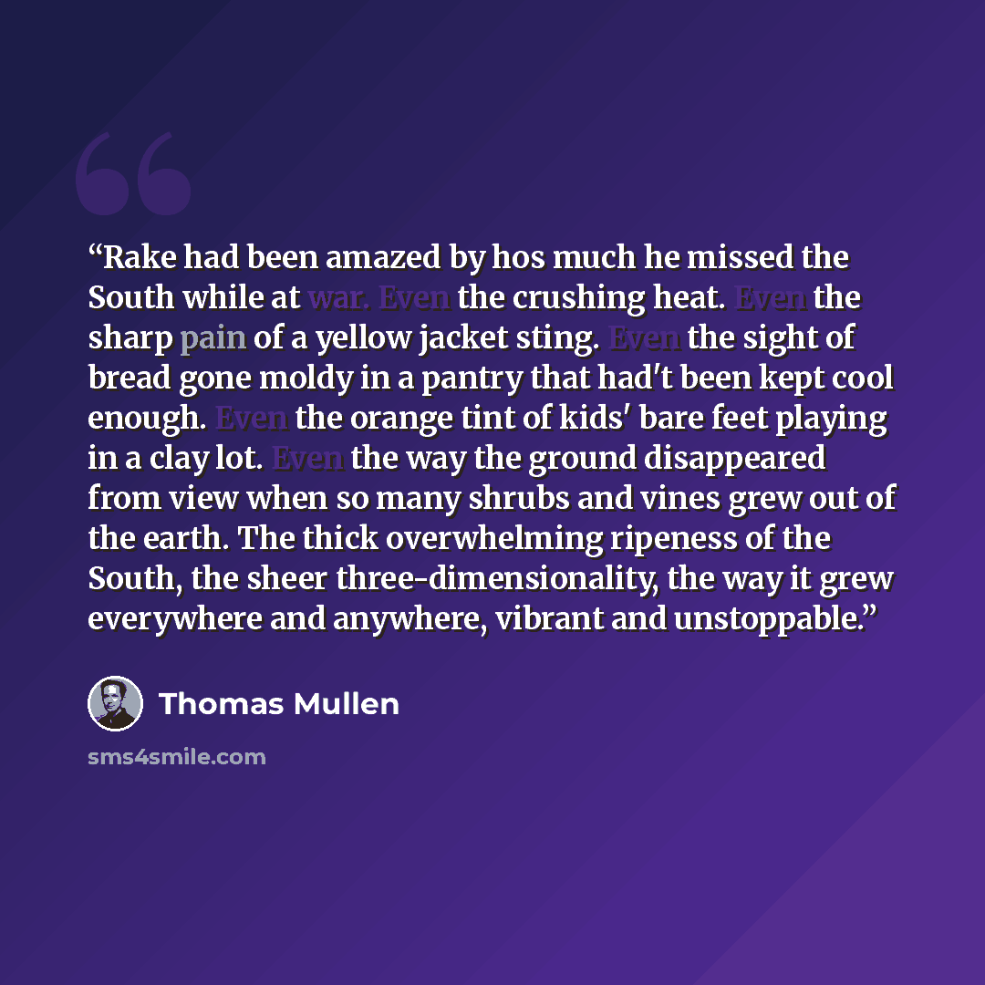 “Rake had been amazed by hos much he missed the South while at war. Even the crushing heat. Even the sharp pain of a yellow jacket sting. Even the sight of bread gone moldy in a pantry that had't been kept cool enough. Even the orange tint of kids' bare feet playing in a clay lot. Even the way the…” quote by Thomas Mullen