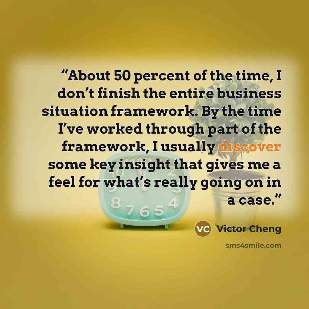 “About 50 percent of the time, I don’t finish the entire business situation framework. By the time I’ve worked through part of the framework, I usually discover some key insight that gives me a feel for what’s really going on in a case.” quote by Victor Cheng