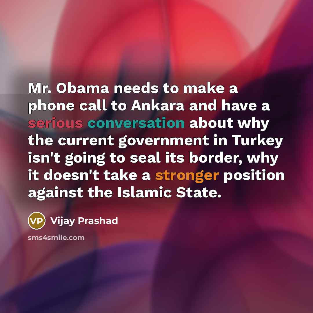 “Mr. Obama needs to make a phone call to Ankara and have a serious conversation about why the current government in Turkey isn't going to seal its border, why it doesn't take a stronger position against the Islamic State.” quote by Vijay Prashad