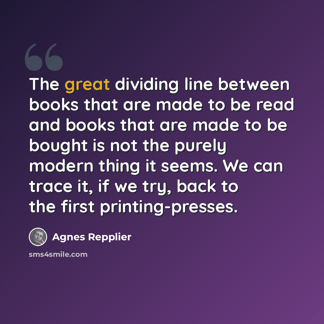 “The great dividing line between books that are made to be read and books that are made to be bought is not the purely modern thing it seems. We can trace it, if we try, back to the first printing-presses.” quote by Agnes Repplier