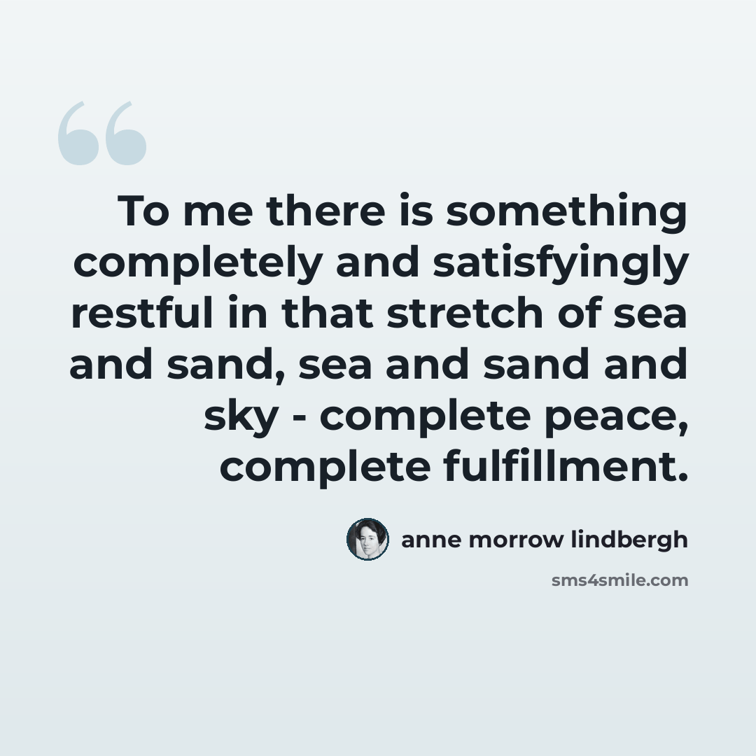 “To me there is something completely and satisfyingly restful in that stretch of sea and sand, sea and sand and sky - complete peace, complete fulfillment.” quote by Anne Morrow Lindbergh