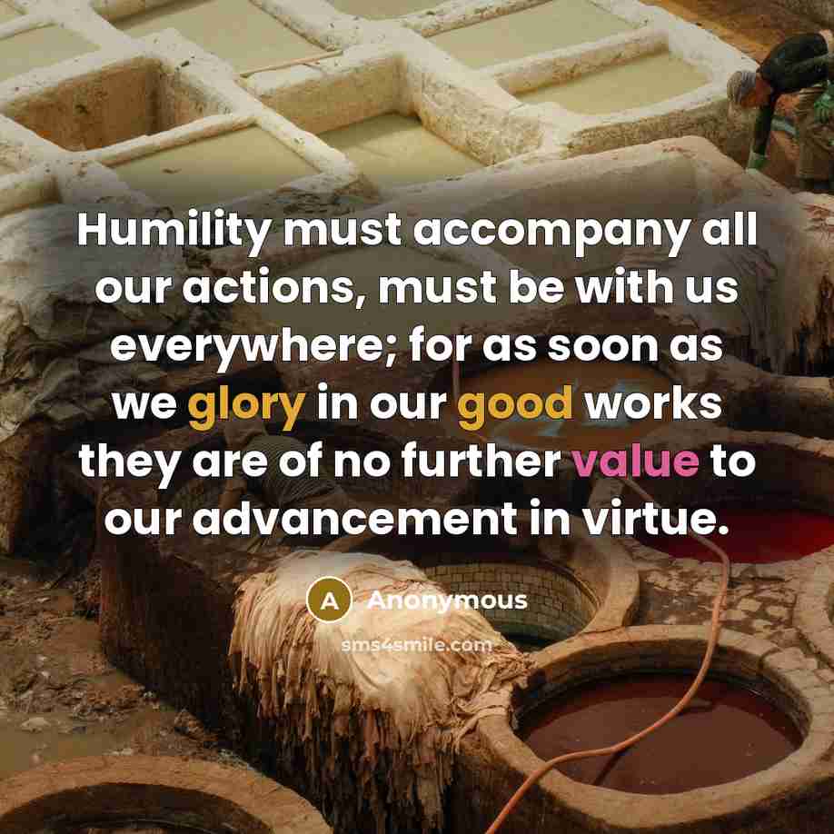 “Humility must accompany all our actions, must be with us everywhere; for as soon as we glory in our good works they are of no further value to our advancement in virtue.” quote by Anonymous