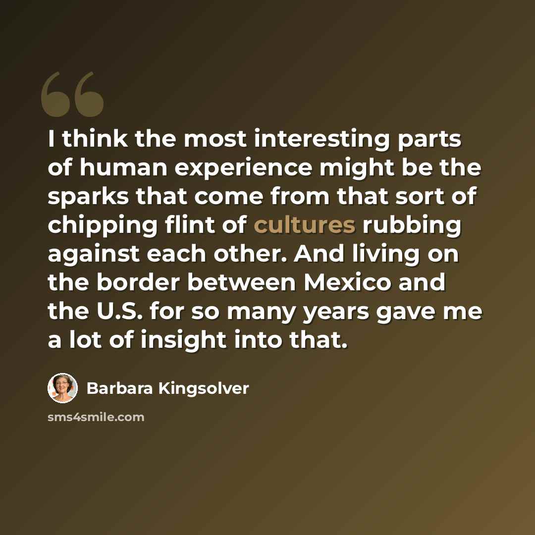 “I think the most interesting parts of human experience might be the sparks that come from that sort of chipping flint of cultures rubbing against each other. And living on the border between Mexico and the U.S. for so many years gave me a lot of insight into that.” quote by Barbara Kingsolver