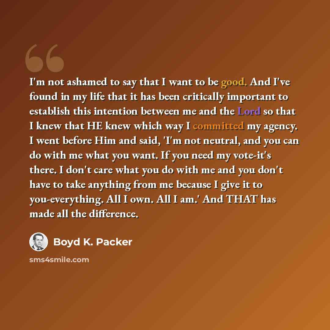 “I'm not ashamed to say that I want to be good. And I've found in my life that it has been critically important to establish this intention between me and the Lord so that I knew that HE knew which way I committed my agency. I went before Him and said, 'I'm not neutral, and you can do with me what…” quote by Boyd K. Packer