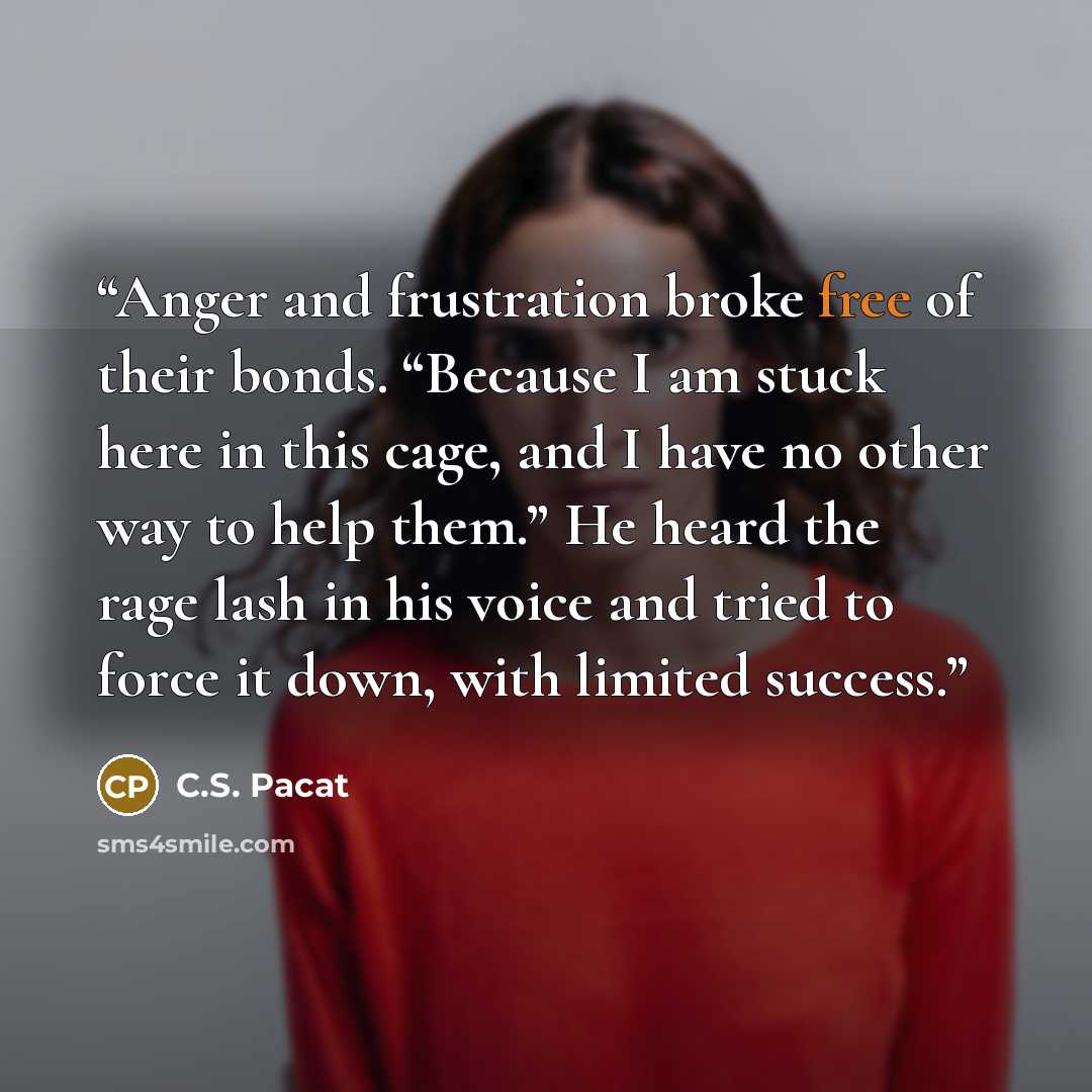 “Anger and frustration broke free of their bonds. “Because I am stuck here in this cage, and I have no other way to help them.” He heard the rage lash in his voice and tried to force it down, with limited success.” quote by C.S. Pacat