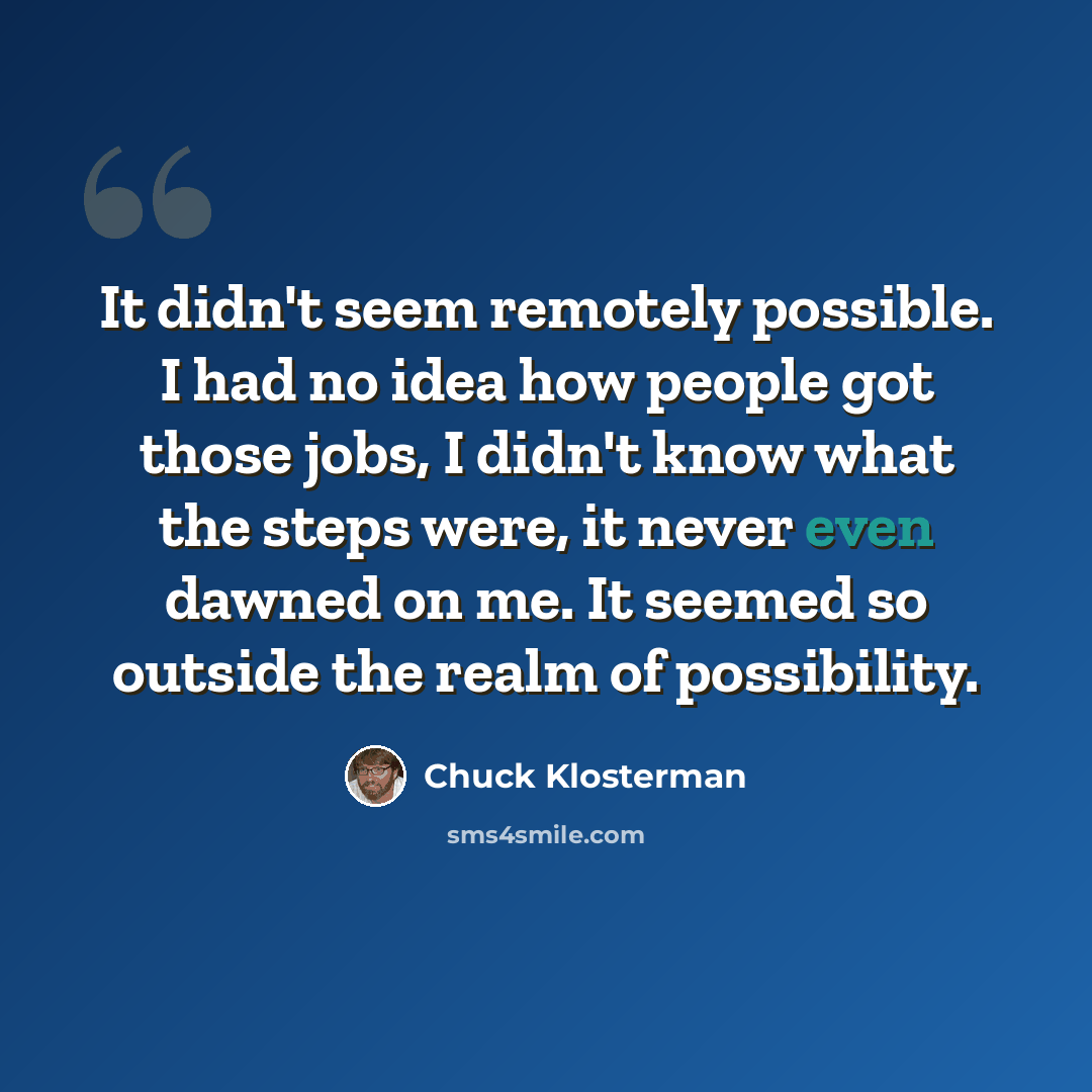 “It didn't seem remotely possible. I had no idea how people got those jobs, I didn't know what the steps were, it never even dawned on me. It seemed so outside the realm of possibility.” quote by Chuck Klosterman