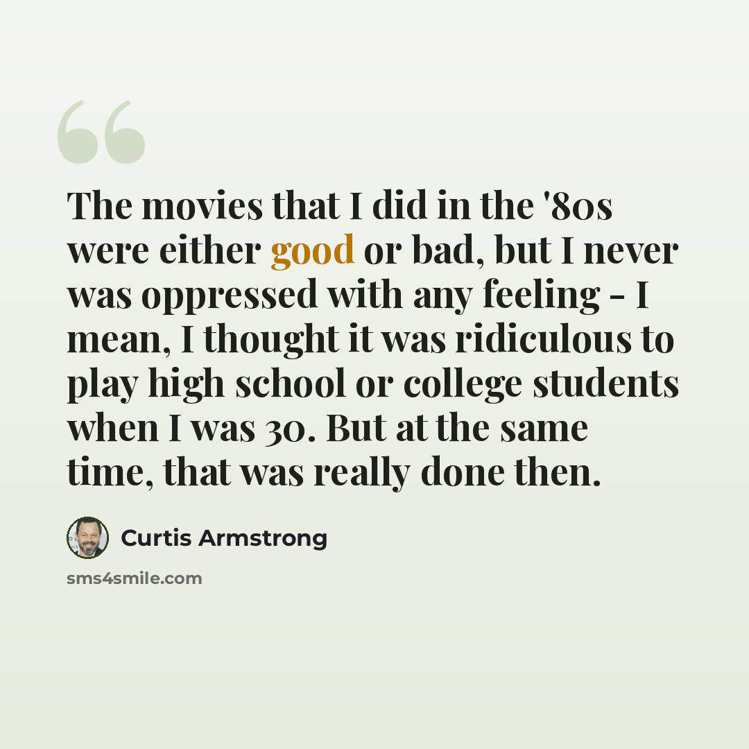 “The movies that I did in the '80s were either good or bad, but I never was oppressed with any feeling - I mean, I thought it was ridiculous to play high school or college students when I was 30. But at the same time, that was really done then.” quote by Curtis Armstrong