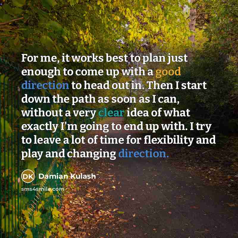 “For me, it works best to plan just enough to come up with a good direction to head out in. Then I start down the path as soon as I can, without a very clear idea of what exactly I'm going to end up with. I try to leave a lot of time for flexibility and play and changing direction.” quote by Damian Kulash