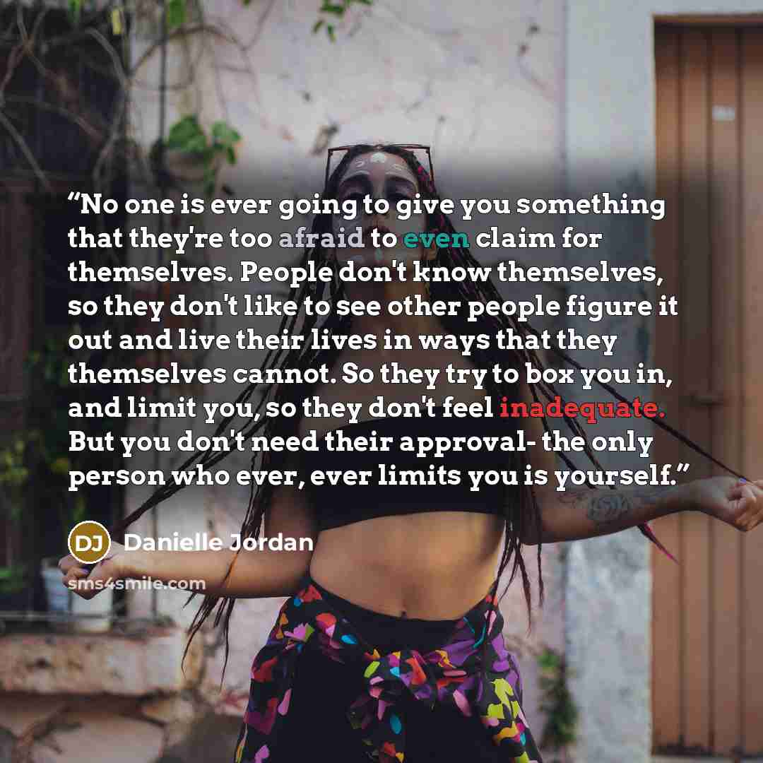 “No one is ever going to give you something that they're too afraid to even claim for themselves. People don't know themselves, so they don't like to see other people figure it out and live their lives in ways that they themselves cannot. So they try to box you in, and limit you, so they don't feel…” quote by Danielle Jordan