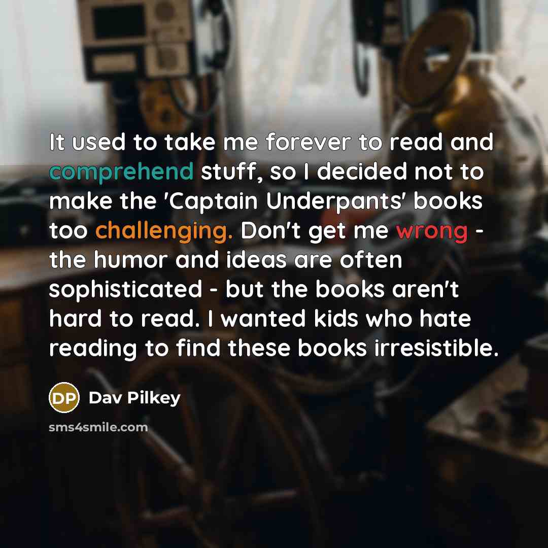 “It used to take me forever to read and comprehend stuff, so I decided not to make the 'Captain Underpants' books too challenging. Don't get me wrong - the humor and ideas are often sophisticated - but the books aren't hard to read. I wanted kids who hate reading to find these books irresistible.” quote by Dav Pilkey