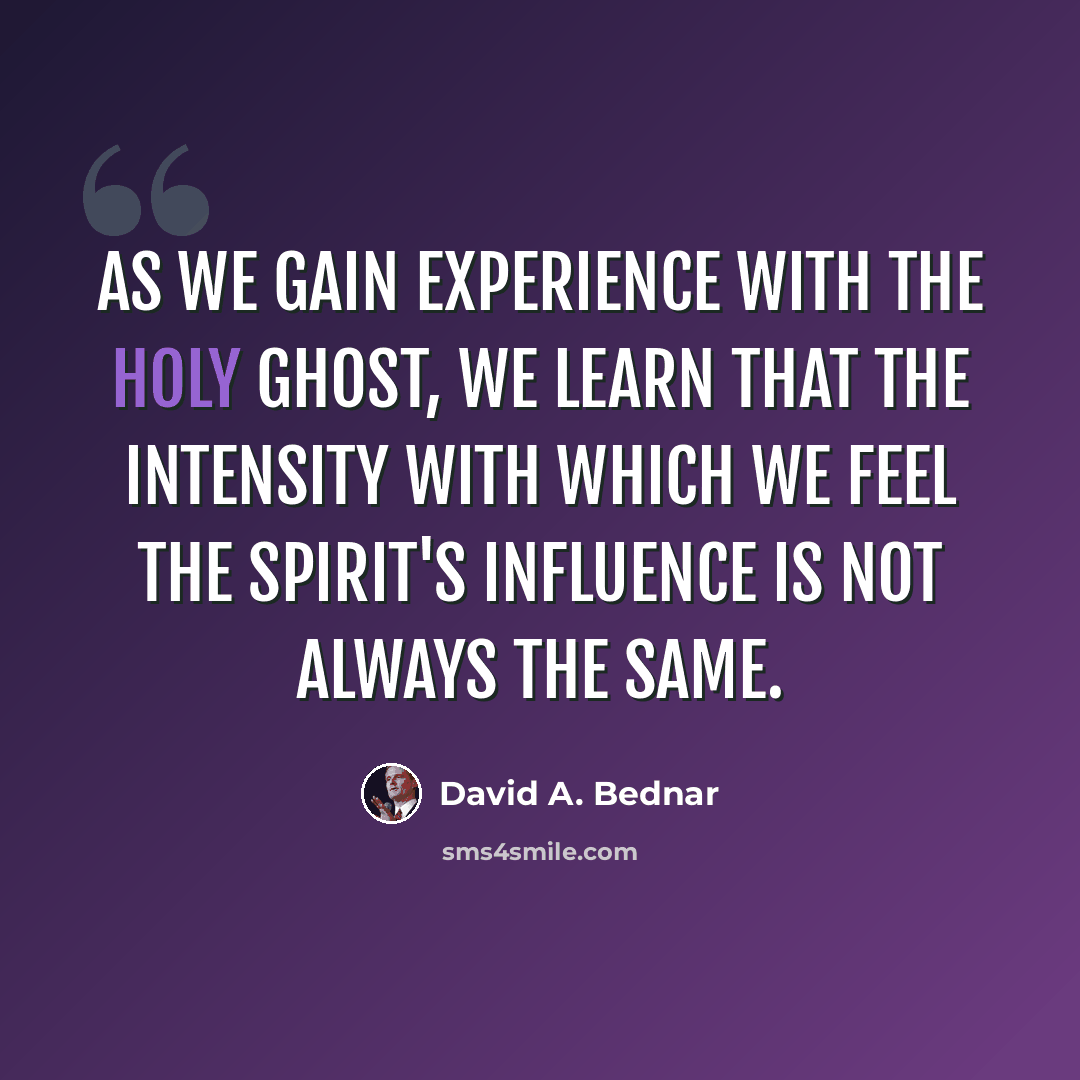 “As we gain experience with the Holy Ghost, we learn that the intensity with which we feel the Spirit's influence is not always the same.” quote by David A. Bednar